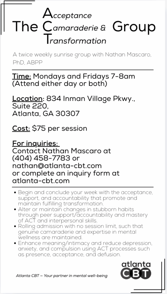 The ACT (Acceptance, Camaraderie, and Transformation) Group will be lead by board certified Dr. Nathan Mascaro. The group will determine when and how they would like to meet, either Tuesday, Wednesday, or Thursday via in-person, hybrid, or telehealth. The cost of the group is $95 per session. 